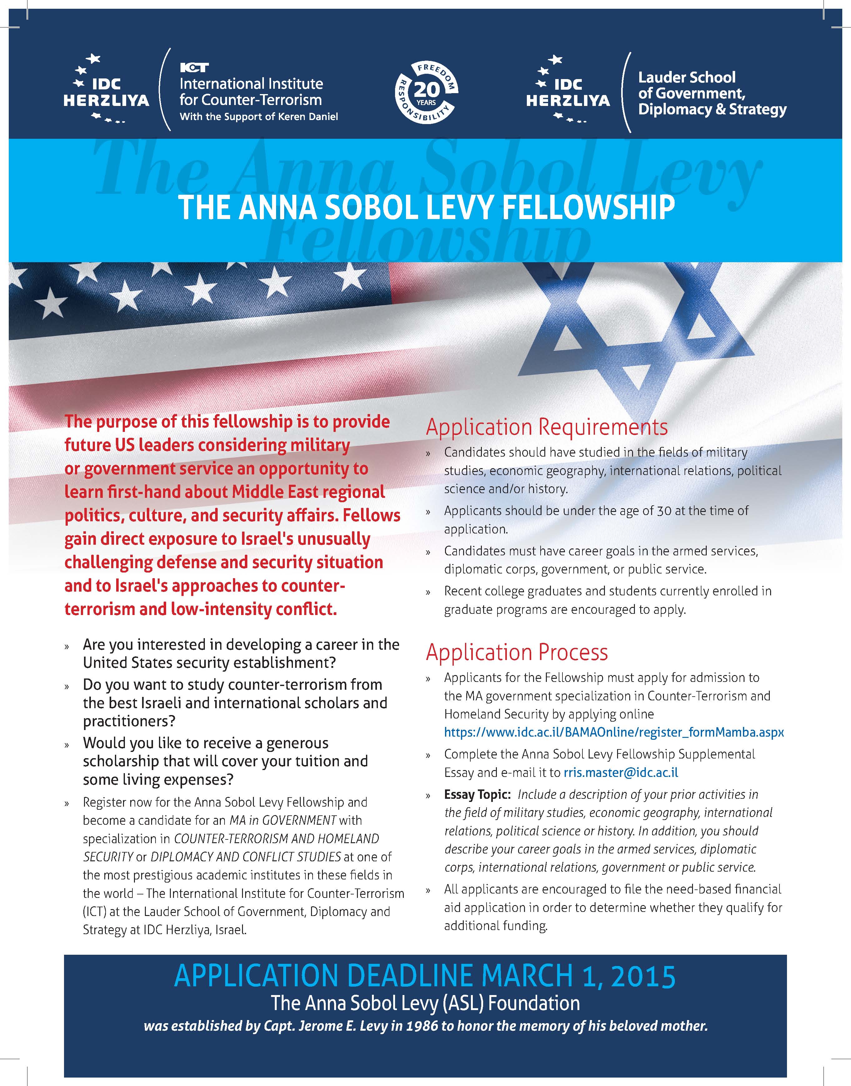 » Are you interested in developing a career in the United States security establishment? » Do you want to study counter-terrorism from the best Israeli and international scholars and practitioners? » Would you like to receive a generous scholarship that will cover your tuition and some living expenses? » Register now for the Anna Sobol Levy Fellowship and become a candidate for an MA in GOVERNMENT with specialization in COUNTER-TERRORISM AND HOMELAND SECURITY or Diplomacy and Conflict Studies at one of the most prestigious academic institutes in these fields in the world – The International Institute for Counter-Terrorism (ICT) at the Lauder School of Government, Diplomacy and Strategy at IDC Herzliya, Israel. The Anna Sobol Levy Fellowship THE ANNA SOBOL LEVY FELLOWSHIP Application Deadline March 1, 2015 The Anna Sobol Levy (ASL) Foundation was established by Capt. Jerome E. Levy in 1986 to honor the memory of his beloved mother. Application Requirements » Candidates should have studied in the fields of military studies, economic geography, international relations, political science and/or history. » Applicants should be under the age of 30 at the time of application. » Candidates must have career goals in the armed services, diplomatic corps, government, or public service. » Recent college graduates and students currently enrolled in graduate programs are encouraged to apply. Application Process » Applicants for the Fellowship must apply for admission to the MA government specialization in Counter-Terrorism and Homeland Security by applying online https://www.idc.ac.il/BAMAOnline/register_formMamba.aspx » Complete the Anna Sobol Levy Fellowship Supplemental Essay and e-mail it to rris.master@idc.ac.il » Essay Topic: Include a description of your prior activities in the field of military studies, economic geography, international relations, political science or history. In addition, you should describe your career goals in the armed services, diplomatic corps, international relations, government or public service. » All applicants are encouraged to file the need-based financial aid application in order to determine whether they qualify for additional funding. The purpose of this fellowship is to provide future US leaders considering military or government service an opportunity to learn first-hand about Middle East regional politics, culture, and security affairs. Fellows gain direct exposure to Israel's unusually challenging defense and security situation and to Israel's approaches to counterterrorism and low-intensity conflict.“A world-class center for the study of counter-terrorism, ICT keeps scholars and operators up to speed with the latest trends in the field. Living on the fault lines of the problems posed by terrorism gives ICT’s work an immediacy and insight that is unparalleled.” Gen. Montgomery C. Meigs, Former Commander, US Army, Europe “The Interdisciplinary Center at Herzliya, through its International Institute for Counter-Terrorism, provides one of the best academic settings in the world for the study of the dynamics of and defense against international terrorism. Staffed by a broad range of experts that combine both practical and academic expertise in combating terrorism, study at the institute provides unique and useful insight into one of the 21st century’s most difficult challenges.” Gen. John Abizaid, Former Commander of the United States Central Command (CENTCOM), USA “We have maintained a formal and very personal relationship with ICT for almost a decade. It is the premier counter-terrorism learning institution, serving as a critical hub for the counter-terrorism, intelligence and defense communities around the world. ICT’s programs are essential for anyone who wants to be taken seriously in the terrorism domain.” Dr. Erroll Southers, Associate Director of Research Transition, CREATE, University of Southern California (USC), and Former Presidential nominee (President Obama Administration) for Assistant Secretary of the TSA, USA “The International Institute for Counter-Terrorism is a world-class organization that is dedicated to educating current and future leaders about the complex phenomenon of terrorism and the best ways to counter this threat. ICT combines its first-rate scholars with a vast network of leading counter-terrorism practitioners and policymakers to provide its students with a one-of-a-kind educational experience.” Major Dr. Bryan Price, Director, Combating Terrorism Center, US Military Academy, West Point, USA “There is no better place to educate future leaders in the international struggle against terrorism than the International Institute for Counter-Terrorism at Herzliya’s Interdisciplinary Center. The depth and breadth of its academic programs, and its ability to draw in first-rate scholars from around the world, and its partnering with other centers in pursuit of understanding this phenomenon, marks ICT as head and shoulders above other institutions of its type. We at the George C. Marshall Center are privileged to have a close relationship with this cutting edge institution.” Lt. Gen. Keith Dayton, Director, Marshall Center Gen. John Abizaid Gen. Montgomery C. Meigs LTC John Kenkel, US Army Fellow at ICT during the Memorial Ceremony for the Victims of 9/11 Dr. Erroll Southers Major Dr. Bryan Price Lt. Gen. Keith Dayton From left to right: Dr. Boaz Ganor, Ambassador Dan Shapiro, Prime Minister Benjamin Netanyahu and Prof. Uriel Reichman during the Memorial Ceremony for the Victims of 9/11 and Terrorism Worldwide at ICT's 14th International Conference: World Summit on Counter-Terrorism